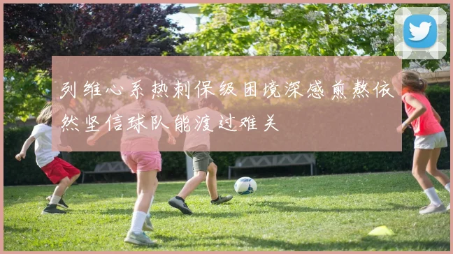 列维心系热刺保级困境深感煎熬依然坚信球队能渡过难关