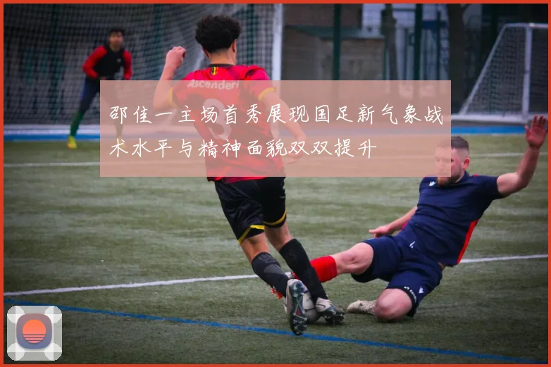 邵佳一主场首秀展现国足新气象战术水平与精神面貌双双提升