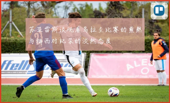苏亚雷斯谈观看乌拉圭比赛的煎熬与梅西对纪录的淡然态度