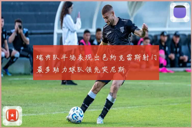 瑞典队半场表现出色约克雷斯射门最多助力球队领先突尼斯