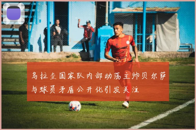 乌拉圭国家队内部动荡主帅贝尔萨与球员矛盾公开化引发关注