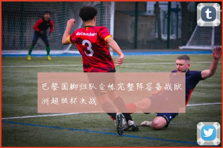 巴黎国脚归队合练完整阵容备战欧洲超级杯决战