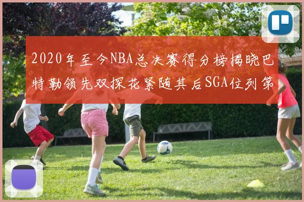 2020年至今NBA总决赛得分榜揭晓巴特勒领先双探花紧随其后SGA位列第四