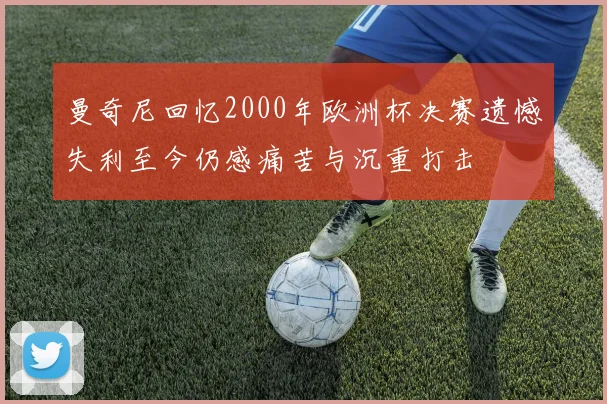 曼奇尼回忆2000年欧洲杯决赛遗憾失利至今仍感痛苦与沉重打击