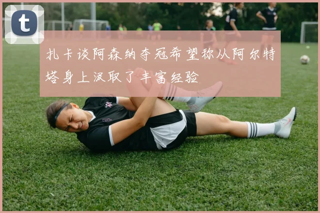 扎卡谈阿森纳夺冠希望称从阿尔特塔身上汲取了丰富经验