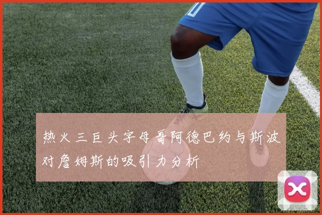 热火三巨头字母哥阿德巴约与斯波对詹姆斯的吸引力分析