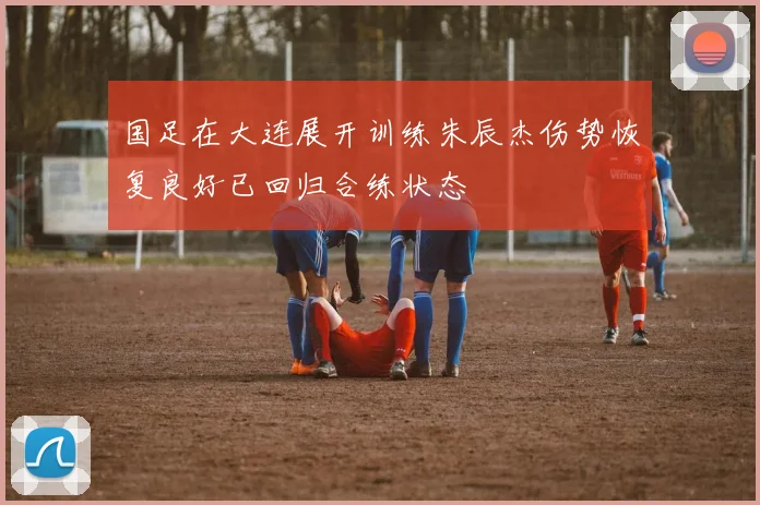 国足在大连展开训练朱辰杰伤势恢复良好已回归合练状态