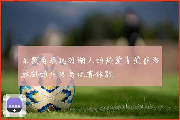 东契奇表达对湖人的热爱享受在洛杉矶的生活与比赛体验