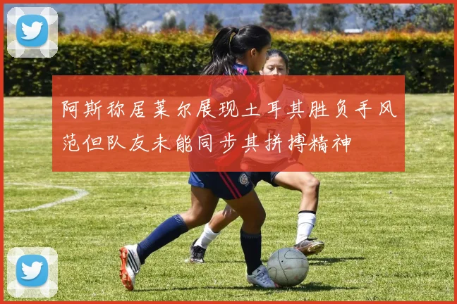 阿斯称居莱尔展现土耳其胜负手风范但队友未能同步其拼搏精神