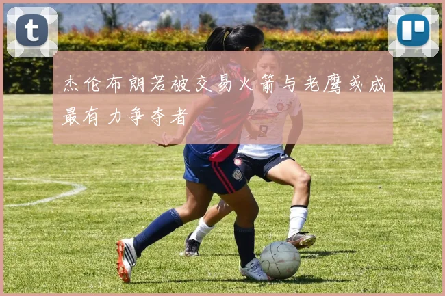 杰伦布朗若被交易火箭与老鹰或成最有力争夺者