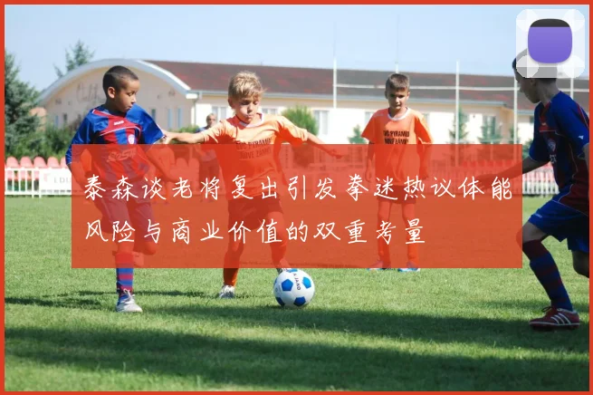 泰森谈老将复出引发拳迷热议体能风险与商业价值的双重考量
