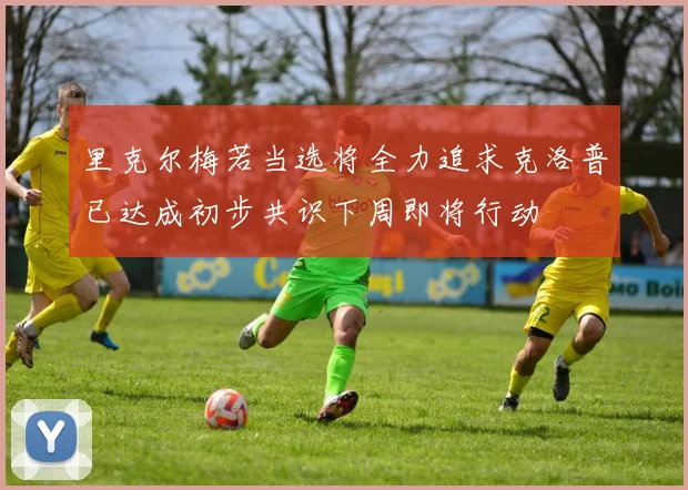 里克尔梅若当选将全力追求克洛普已达成初步共识下周即将行动