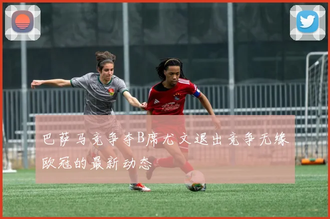 巴萨马竞争夺B席尤文退出竞争无缘欧冠的最新动态