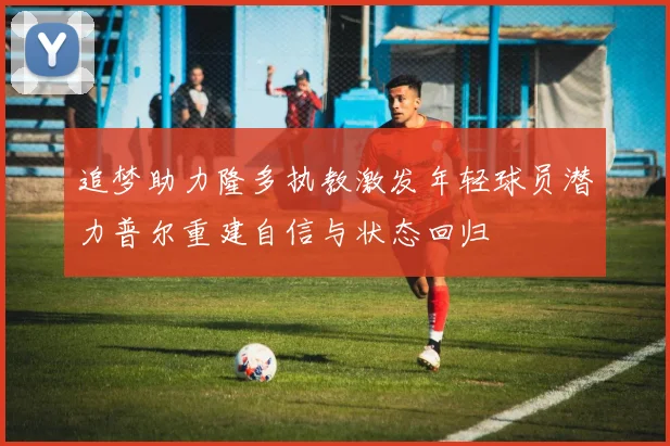 追梦助力隆多执教激发年轻球员潜力普尔重建自信与状态回归