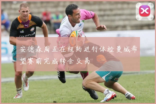 安德森周五在纽约进行体检曼城希望赛前完成转会交易