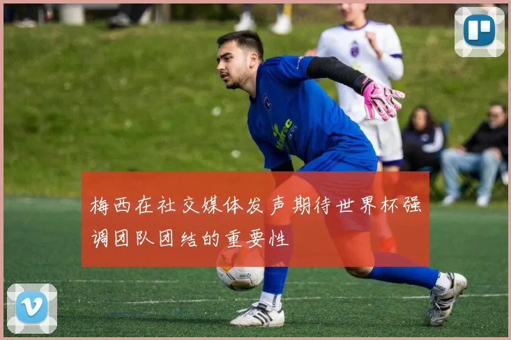 梅西在社交媒体发声期待世界杯强调团队团结的重要性
