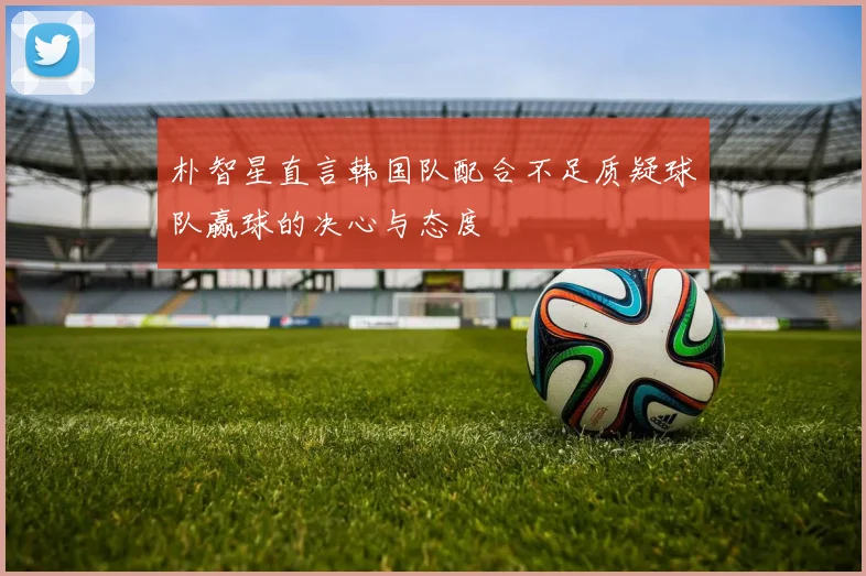 朴智星直言韩国队配合不足质疑球队赢球的决心与态度