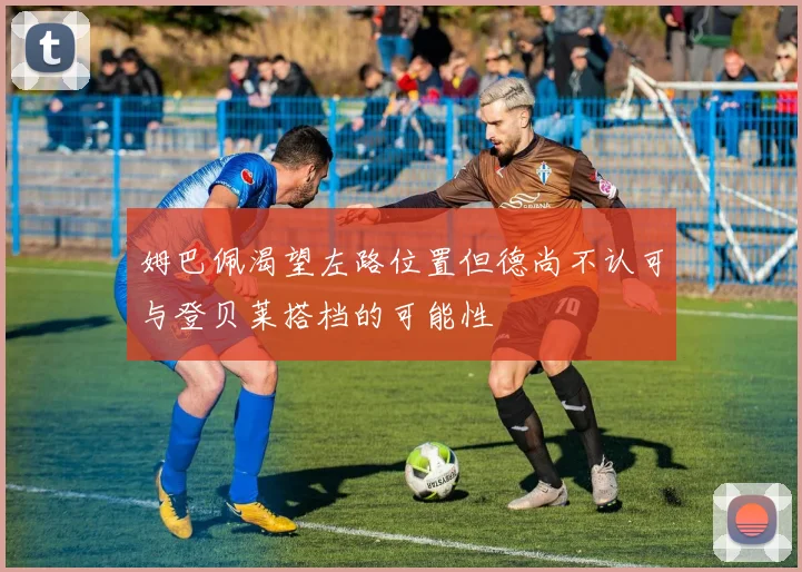 姆巴佩渴望左路位置但德尚不认可与登贝莱搭档的可能性