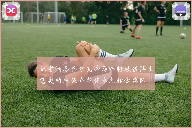 记者消息齐尔克泽乌加特被挂牌出售奥纳纳桑乔即将永久转会离队