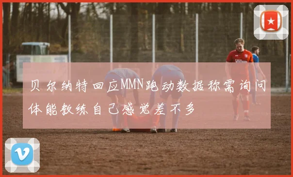 贝尔纳特回应MMN跑动数据称需询问体能教练自己感觉差不多