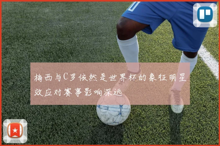 梅西与C罗依然是世界杯的象征明星效应对赛事影响深远
