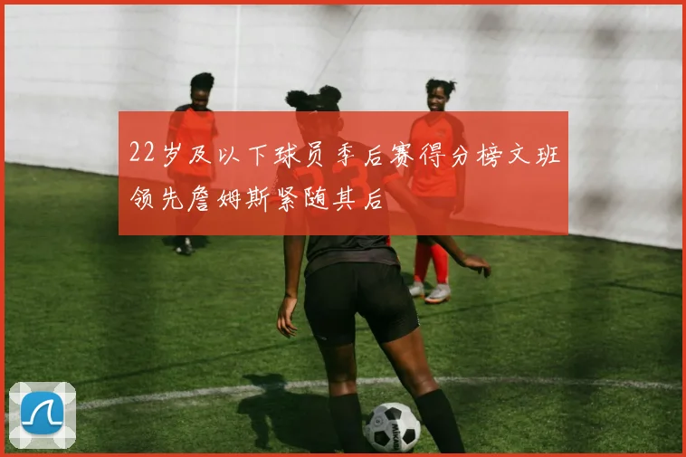 22岁及以下球员季后赛得分榜文班领先詹姆斯紧随其后