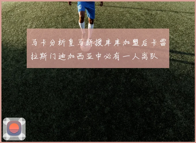 马卡分析皇马新援库库加盟后卡雷拉斯门迪加西亚中必有一人离队