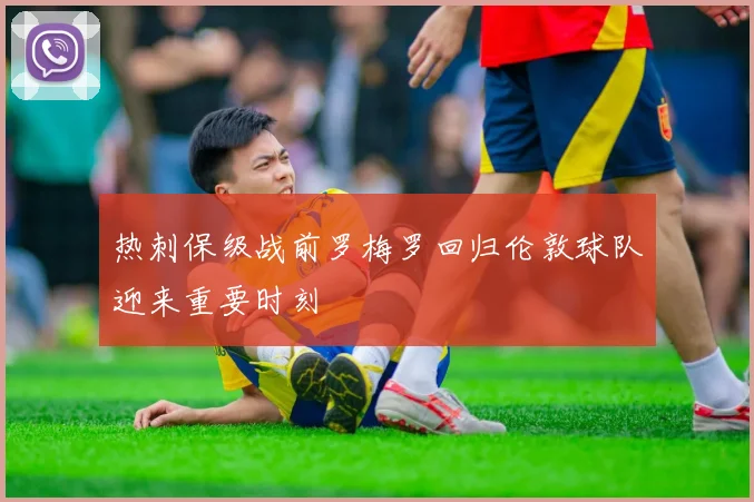 热刺保级战前罗梅罗回归伦敦球队迎来重要时刻