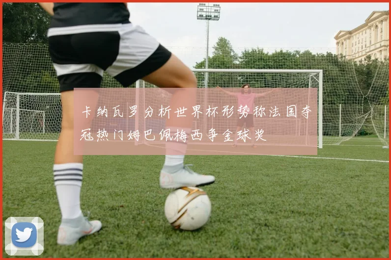 卡纳瓦罗分析世界杯形势称法国夺冠热门姆巴佩梅西争金球奖