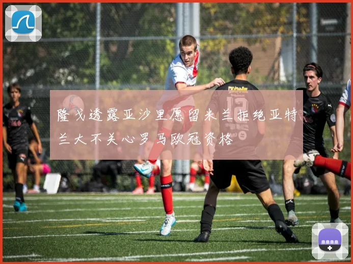 隆戈透露亚沙里愿留米兰拒绝亚特兰大不关心罗马欧冠资格