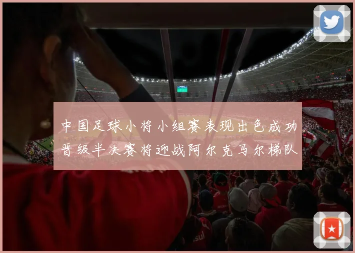 中国足球小将小组赛表现出色成功晋级半决赛将迎战阿尔克马尔梯队