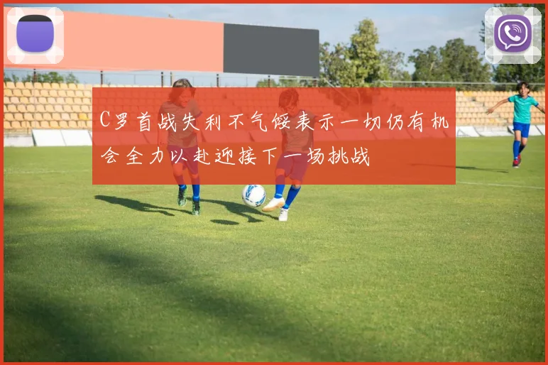 C罗首战失利不气馁表示一切仍有机会全力以赴迎接下一场挑战