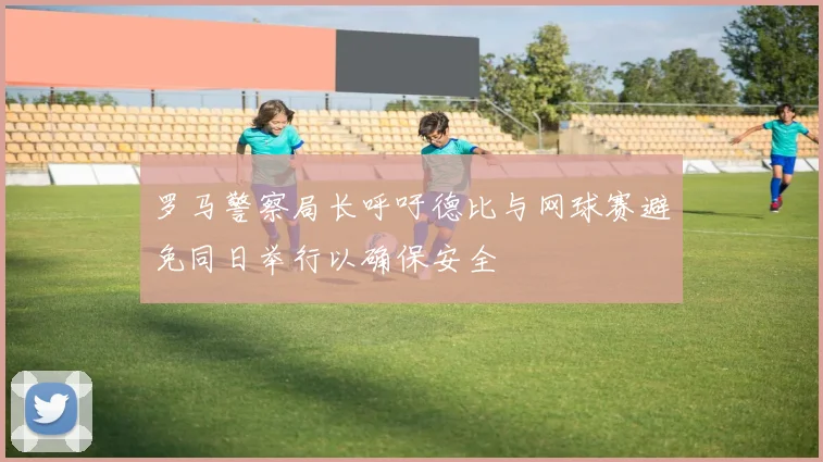 罗马警察局长呼吁德比与网球赛避免同日举行以确保安全